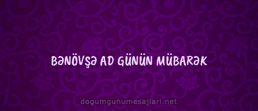 BƏNÖVŞƏ AD GÜNÜN MÜBARƏK